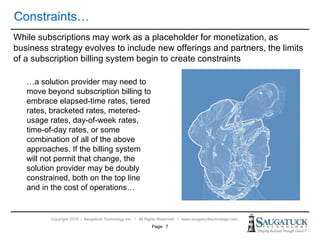 Copyright 2013 ǀ Saugatuck Technology Inc. ǀ All Rights Reserved ǀ www.saugatucktechnology.com
While subscriptions may work as a placeholder for monetization, as
business strategy evolves to include new offerings and partners, the limits
of a subscription billing system begin to create constraints
Page: 7
…a solution provider may need to
move beyond subscription billing to
embrace elapsed-time rates, tiered
rates, bracketed rates, metered-
usage rates, day-of-week rates,
time-of-day rates, or some
combination of all of the above
approaches. If the billing system
will not permit that change, the
solution provider may be doubly
constrained, both on the top line
and in the cost of operations…
 