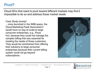 Copyright 2013 ǀ Saugatuck Technology Inc. ǀ All Rights Reserved ǀ www.saugatucktechnology.com
Cloud ISVs that need to pivot toward different markets may find it
impossible to do so and address those market needs
Page: 8
Case Study excerpt
…once launched in the SMB space, the
Cloud Marketing PaaS discovered it
would have no way to scale to large
consumer enterprises, e.g., Pizza
Hut, because they could not manage the
complex billing that was essential for
meeting the needs of those customers.
They would be constrained from offering
their solutions to large consumer
enterprises because their current billing
system could not go beyond
subscriptions.
 