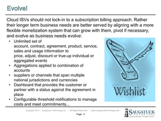 Copyright 2013 ǀ Saugatuck Technology Inc. ǀ All Rights Reserved ǀ www.saugatucktechnology.com
Cloud ISVs should not lock-in to a subscription billing approach. Rather
their longer term business needs are better served by aligning with a more
flexible monetization system that can grow with them, pivot if necessary,
and evolve as business needs evolve:
Page: 9
• Unlimited set of
account, contract, agreement, product, service,
sales and usage information to
price, adjust, discount or true-up individual or
aggregated events
• Aggregations applied to combination of
accounts
• suppliers or channels that span multiple
national jurisdictions and currencies
• Dashboard that provides the customer or
partner with a status against the agreement in
place
• Configurable threshold notifications to manage
costs and meet commitments...
 