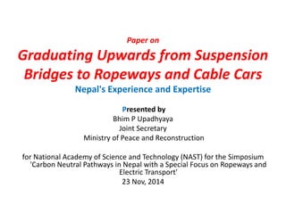 Paper on 
Graduating Upwards from Suspension 
Bridges to Ropeways and Cable Cars 
Nepal's Experience and Expertise 
Presented by 
Bhim P Upadhyaya 
Joint Secretary 
Ministry of Peace and Reconstruction 
for National Academy of Science and Technology (NAST) for the Simposium 
'Carbon Neutral Pathways in Nepal with a Special Focus on Ropeways and 
Electric Transport' 
23 Nov, 2014 
 