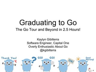 Graduating to Go
The Go Tour and Beyond in 2.5 Hours!
Kaylyn Gibilterra
Software Engineer, Capital One
Overly Enthusiastic About Go
@kgibilterra
 
