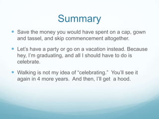 SummarySave the money you would have spent on a cap, gown and tassel, and skip commencement altogether.Let’s have a party or go on a vacation instead. Because hey, I’m graduating, and all I should have to do is celebrate.Walking is not my idea of “celebrating.”  You’ll see it again in 4 more years.  And then, I’ll get  a hood.