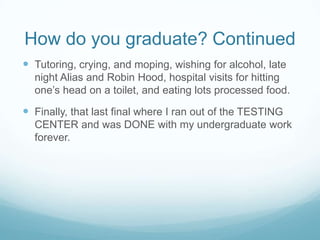 How do you graduate? ContinuedTutoring, crying, and moping, wishing for alcohol, late night Alias and Robin Hood, hospital visits for hitting one’s head on a toilet, and eating lots processed food.Finally, that last final where I ran out of the TESTING CENTER and was DONE with my undergraduate work forever.