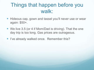 Things that happen before you walk:Hideous cap, gown and tassel you’ll never use or wear again: $50+.We live 3.5 (or 4 if Mom/Dad is driving). That the one day trip is too long. Gas prices are outrageous.I’ve already walked once.  Remember this?