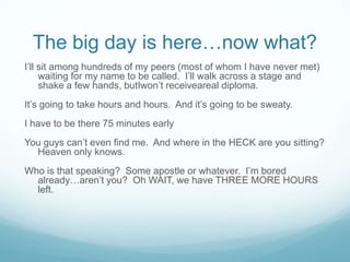 The big day is here…now what?I’ll sit among hundreds of my peers (most of whom I have never met) waiting for my name to be called.  I’ll walk across a stage and shake a few hands, butIwon’t receiveareal diploma.It’s going to take hours and hours.  And it’s going to be sweaty.I have to be there 75 minutes earlyYou guys can’t even find me.  And where in the HECK are you sitting?  Heaven only knows.Who is that speaking?  Some apostle or whatever.  I’m bored already…aren’t you?  Oh WAIT, we have THREE MORE HOURS left.