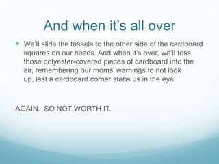 And when it’s all overWe’ll slide the tassels to the other side of the cardboard squares on our heads. And when it’s over, we’ll toss those polyester-covered pieces of cardboard into the air, remembering our moms’ warnings to not look up, lest a cardboard corner stabs us in the eye.AGAIN.  SO NOT WORTH IT.