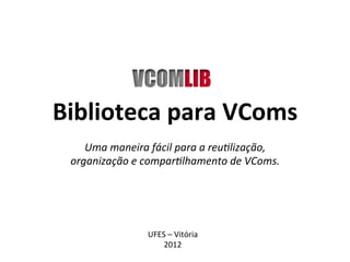 Biblioteca para VComs
    Uma maneira fácil para a reutilização,
 organização e compartilhamento de VComs.




                UFES – Vitória
                    2012
 