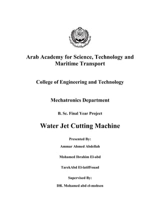 Arab Academy for Science, Technology and
          Maritime Transport


   College of Engineering and Technology


         Mechatronics Department

            B. Sc. Final Year Project


     Water Jet Cutting Machine
                  Presented By:

             Ammar Ahmed Abdellah

            Mohamed Ibrahim El-abd

             TarekAbd El-latifFouad

                 Supervised By:

           DR. Mohamed abd el-mohsen
 