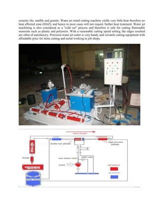 ceramic tile, marble and granite. Water jet metal cutting machine yields very little heat therefore no
heat affected zone (HAZ), and hence in most cases will not require further heat treatment. Water jet
machining is also considered as a "cold cut" process and therefore is safe for cutting flammable
materials such as plastic and polymers. With a reasonable cutting speed setting, the edges resulted
are often of satisfactory. Precision water jet cutter is very handy and versatile cutting equipment with
affordable price for stone cutting and metal working in job shops.
 