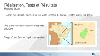 Réalisation, Tests et Résultats
Région d’étude

• Bassin de Taquari, dans l’état de Mato Grosso du Sol au Centre-ouest du Brésil

• Une zone classée réserve biosphère
en 2000
• Siège d’une érosion hydrique sévère

29

 
