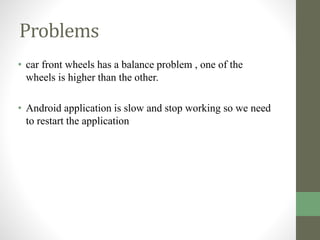 Problems
• car front wheels has a balance problem , one of the
wheels is higher than the other.
• Android application is slow and stop working so we need
to restart the application
 