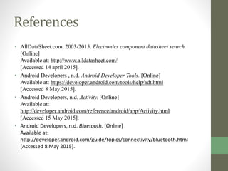 References
• AllDataSheet.com, 2003-2015. Electronics component datasheet search.
[Online]
Available at: http://www.alldatasheet.com/
[Accessed 14 april 2015].
• Android Developers , n.d. Android Developer Tools. [Online]
Available at: https://developer.android.com/tools/help/adt.html
[Accessed 8 May 2015].
• Android Developers, n.d. Activity. [Online]
Available at:
http://developer.android.com/reference/android/app/Activity.html
[Accessed 15 May 2015].
• Android Developers, n.d. Bluetooth. [Online]
Available at:
http://developer.android.com/guide/topics/connectivity/bluetooth.html
[Accessed 8 May 2015].
 