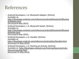 References
• Android Developers, n.d. Bluetooth Adapter. [Online]
Available at:
http://developer.android.com/reference/android/bluetooth/Bluetoo
thAdapter.html
[Accessed 8 May 2015].
• Android Developers, n.d. Bluetooth Socket. [Online]
Available at:
http://developer.android.com/reference/android/bluetooth/Bluetoo
thSocket.html
[Accessed 8 May 2015].
• Android Developers, n.d. Handler. [Online]
Available at:
http://developer.android.com/reference/android/os/Handler.html
[Accessed 15 May 2015].
• Android Developers, n.d. Starting an Activity. [Online]
Available at: http://developer.android.com/training/basics/activity-
lifecycle/starting.html
[Accessed 15 May 2015].
 
