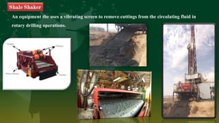 An equipment the uses a vibrating screen to remove cuttings from the circulating fluid in
rotary drilling operations.
Shale Shaker
 