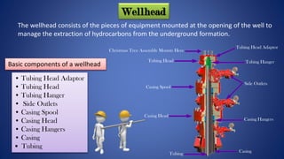 • Tubing Head Adaptor
• Tubing Head
• Tubing Hanger
• Side Outlets
• Casing Spool
• Casing Head
• Casing Hangers
• Casing
• Tubing
Basic components of a wellhead
Wellhead
Tubing Head
Casing Spool
Casing Head
Tubing
Tubing Head Adaptor
Tubing Hanger
Casing Hangers
Casing
Christmas Tree Assembly Mounts Here
Side Outlets
The wellhead consists of the pieces of equipment mounted at the opening of the well to
manage the extraction of hydrocarbons from the underground formation.
 