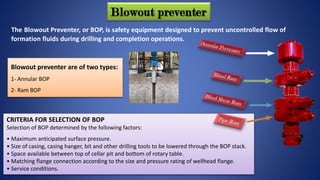 Blowout preventer
The Blowout Preventer, or BOP, is safety equipment designed to prevent uncontrolled flow of
formation fluids during drilling and completion operations.
Blowout preventer are of two types:
1- Annular BOP
2- Ram BOP
CRITERIA FOR SELECTION OF BOP
Selection of BOP determined by the following factors:
• Maximum anticipated surface pressure.
• Size of casing, casing hanger, bit and other drilling tools to be lowered through the BOP stack.
• Space available between top of cellar pit and bottom of rotary table.
• Matching flange connection according to the size and pressure rating of wellhead flange.
• Service conditions.
 