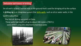 These wells had depths of up to about 240 meters (790 ft.)
were drilled using bits attached to bamboo poles
An oil well is a deep, narrow hole in the ground that's used for bringing oil to the surface
A drilling rig is an integrated system that drills wells, such as oil or water wells, in the
earth's subsurface
The first oil drilling occurred in China
Definition and history of drilling
 