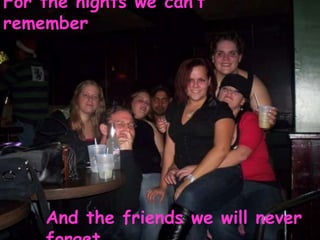 For the nights we can’t remember And the friends we will never forget 