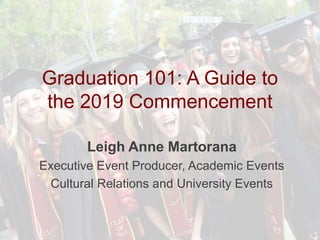 Graduation 101: A Guide to
the 2019 Commencement
Leigh Anne Martorana
Executive Event Producer, Academic Events
Cultural Relations and University Events
 