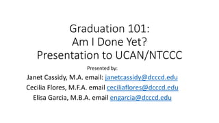 Graduation 101:
Am I Done Yet?
Presentation to UCAN/NTCCC
Presented by:
Janet Cassidy, M.A. email: janetcassidy@dcccd.edu
Cecilia Flores, M.F.A. email ceciliaflores@dcccd.edu
Elisa Garcia, M.B.A. email engarcia@dcccd.edu
 