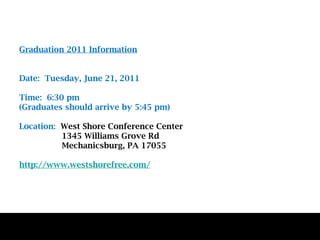 Graduation 2011 Information Date:  Tuesday, June 21, 2011 Time:  6:30 pm  (Graduates should arrive by 5:45 pm) Location:  West Shore Conference Center    1345 Williams Grove Rd   Mechanicsburg, PA 17055  http://www.westshorefree.com/ 