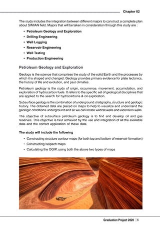 Graduation Project 2020
Chapter 02
6
The study includes the integration between different majors to construct a complete plan
about SIMIAN field. Majors that will be taken in consideration through this study are :
•	 Petroleum Geology and Exploration
•	 Drilling Engineering
•	 Well Logging
•	 Reservoir Engineering
•	 Well Testing
•	 Production Engineering
Petroleum Geology and Exploration
Geology is the science that comprises the study of the solid Earth and the processes by
which it is shaped and changed. Geology provides primary evidence for plate tectonics,
the history of life and evolution, and past climates.
Petroleum geology is the study of origin, occurrence, movement, accumulation, and
exploration of hydrocarbon fuels. It refers to the specific set of geological disciplines that
are applied to the search for hydrocarbons & oil exploration.
Subsurface geology is the combination of underground stratigraphy, structure and geologic
history. The obtained data are placed on maps to help to visualize and understand the
geologic conditions underground and so we can locate wildcat wells and extension wells.
The objective of subsurface petroleum geology is to find and develop oil and gas
reserves. This objective is best achieved by the use and integration of all the available
data and the correct application of these data.
The study will include the following
•	 Constructing structure contour maps (for both top and bottom of reservoir formation)
•	 Constructing Isopach maps
•	 Calculating the OGIP, using both the above two types of maps
 