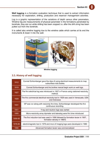 Graduation Project 2020
Section 03
100
Well logging is a formation evaluation technique that is used to extract information
necessary for exploration, drilling, production and reservoir management activities.
Log is a graphic representation of the variations of depth versus other parameters.
Wireline log are measurements of physical parameter in the formations penetrated by
borehole, they are run while drilling has been stopped i.e. after the drill string has been
pulled out from the borehole.
It is called also wireline logging due to the wireline cable which carries at its end the
instruments & lower it into the well.
Wireline logging
3.3. History of well logging
1912
Conrad Schlumberger gave the idea of using electrical measurements to map
subsurface rock bodies
1919 Conrad Schlumberger and his brother marcel begin work on well logs.
1927
The first electrical log was introduced in 1927 in France using stationed resistivity
method.
1929
The first commercial electrical resistivity tool in 1929 was used in Venezuela, USA
and Indonesia
1931
SP was run along with resistivity first time, Schlumberger developed the first
continuous recording.
1941 Υ-ray and neutron logs was started
1950 Micro-resistivity array dipmeter and lateralog were first time introduced
1956-60
The first induction tool was used in 1956 followed by formation tester in 1957,
formation density in 1960's
1978-80 electromagnetic tool in 1978 and most of imaging logs were developed in 1980
1990 Advanced formation tester was commercialized
 