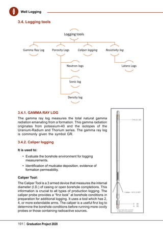 101 Graduation Project 2020
Well Logging
3.4. Logging tools
3.4.1. GAMMA RAY LOG
The gamma ray log measures the total natural gamma
radiation emanating from a formation. This gamma radiation
originates from potassium-40 and the isotopes of the
Uranium-Radium and Thorium series. The gamma ray log
is commonly given the symbol GR.
3.4.2. Caliper logging
It is used to:
•	 Evaluate the borehole environment for logging
measurements.
•	 Identification of mudcake deposition, evidence of
formation permeability.
Caliper Tool:
The Caliper Tool is a 3 armed device that measures the internal
diameter (I.D.) of casing or open borehole completions. This
information is crucial to all types of production logging. The
caliper probe provides a “first look” at borehole conditions in
preparation for additional logging. It uses a tool which has 2,
4, or more extendable arms. The caliper is a useful first log to
determine the borehole conditions before running more costly
probes or those containing radioactive sources.
 