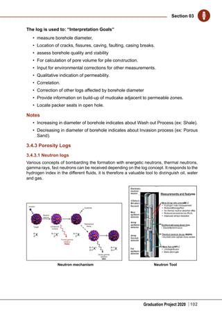 Graduation Project 2020
Section 03
102
The log is used to: “Interpretation Goals”
•	 measure borehole diameter,
•	 Location of cracks, fissures, caving, faulting, casing breaks.
•	 assess borehole quality and stability
•	 For calculation of pore volume for pile construction.
•	 Input for environmental corrections for other measurements.
•	 Qualitative indication of permeability.
•	 Correlation.
•	 Correction of other logs affected by borehole diameter
•	 Provide information on build-up of mudcake adjacent to permeable zones.
•	 Locate packer seats in open hole.
Notes
•	 Increasing in diameter of borehole indicates about Wash out Process (ex: Shale).
•	 Decreasing in diameter of borehole indicates about Invasion process (ex: Porous
Sand).
3.4.3 Porosity Logs
3.4.3.1 Neutron logs
Various concepts of bombarding the formation with energetic neutrons, thermal neutrons,
gamma rays, fast neutrons can be received depending on the log concept. It responds to the
hydrogen index in the different fluids, it is therefore a valuable tool to distinguish oil, water
and gas.
Neutron ToolNeutron mechanism
 