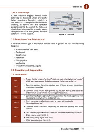 Graduation Project 2020
Section 03
104
3.4.4.1. Latero Logs
A new electrical logging method called
Laterolog is described which providesfor
better recording of formation resistivity. In
this method a current preferably of constant
intensity, is forced into the formation
perpendicular to the wall of the hole as a
sheet of predetermined thickness by means
of aspecial electrode arrangement and of an
automatic control system.
3.5 Selection of the Tools to run
It depends on what type of information you are about to get and the cost you are willing
to spend.
•	 Ability to Define Your Need:
•	 Geological
•	 Geophysical
•	 Reservoir
•	 Petrophysical
•	 Mechanical
•	 Type of Information to Acquire
3.6 Quantitative Interpretation
3.6.1 Procedure
Step 1
•	 Ensure that the logs are “on depth” relative to each other by taking a “marker”
which is an anomaly or a distinctive response that appear on the log
Step 2
•	 Take the readings from the attached logs (if there are any corrections,
make them carefully).
Step 3
•	 Calculate shale volume from gamma ray, neutron density and resistivity.
and minimum shale volume depending on theses logs.
Step 4
•	 Calculate the effective porosity from neuCalculate the effective porosity from
neutron and density log. tron and density log.
Step 5
•	 Apply correction on effective porosity at zones with washouts
(high sloughing shale).
Step 6
•	 Calculate water saturation depending on effective porosity and shale
content.
Step 7
•	 calculate net pay thickness and reservoir thickness depending on cutoffs
•	 Shale volume less than 35 %
•	 Effective porosity higher than 12 %
•	 Water saturation less than 50 %
Figure 10 LWD tool
 