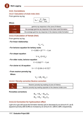 105 Graduation Project 2020
Well Logging
3.6.2. Correlations
3.6.2.1 Calculation of shale index (Ish):
From gamma ray log:
Where
Υ gamma ray response in the zone of interest.
γ min the average gamma ray response in the clean sand formation.
γ max the average gamma ray response in the cleanest shale formation
3.6.2.2 Calculation of Vshale (Vsh)
From gamma ray log:
- For linear relationship:
Vsh
= Ish
- For larionov equation for tertiary rocks
V = 0.083 × (23.7×Ish
− 1) sh
- For stieper equation
V =Ish
/(3−2Ish
)
- For older rocks, larionov equation
V = 0.33(22 Ish
− 1) sh
- For clavier et. Al equation
V = 1.7−[3.38−(I +0.7)2
]1/2
- From neutron porosity log
Where
Vsh
= (ØN
/ ØNsh
)
3.6.2.2.1 Density correction Neutron correction
ØN
Neutron porosity log reading at zone of interest.
ØNsh
Neutron porosity log reading opposite to the cleanest shale zone.
Porosities corrections
ØDC
= ØDC
− ØDSH
VSH
ØNC
= ØDC
− ØNSH
VSH
3.6.2.2.2 Correction for hydrocarbon effect
Light oil or gas will cause the formation density (ρb) to decrease by an amount of ∆ ρb &
apparent porosity (ØD & ØN) to increase by an amount of ( ∆ØD & ∆ØN ) respectively.
 