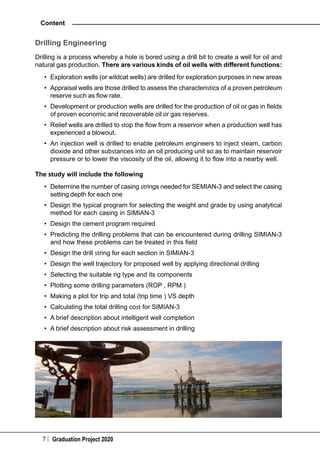 7 Graduation Project 2020
Content
Drilling Engineering
Drilling is a process whereby a hole is bored using a drill bit to create a well for oil and
natural gas production. There are various kinds of oil wells with different functions:
•	 Exploration wells (or wildcat wells) are drilled for exploration purposes in new areas
•	 Appraisal wells are those drilled to assess the characteristics of a proven petroleum
reserve such as flow rate.
•	 Development or production wells are drilled for the production of oil or gas in fields
of proven economic and recoverable oil or gas reserves.
•	 Relief wells are drilled to stop the flow from a reservoir when a production well has
experienced a blowout.
•	 An injection well is drilled to enable petroleum engineers to inject steam, carbon
dioxide and other substances into an oil producing unit so as to maintain reservoir
pressure or to lower the viscosity of the oil, allowing it to flow into a nearby well.
The study will include the following
•	 Determine the number of casing strings needed for SEMIAN-3 and select the casing
setting depth for each one
•	 Design the typical program for selecting the weight and grade by using analytical
method for each casing in SIMIAN-3
•	 Design the cement program required
•	 Predicting the drilling problems that can be encountered during drilling SIMIAN-3
and how these problems can be treated in this field
•	 Design the drill string for each section in SIMIAN-3
•	 Design the well trajectory for proposed well by applying directional drilling
•	 Selecting the suitable rig type and its components
•	 Plotting some drilling parameters (ROP , RPM )
•	 Making a plot for trip and total (trip time ) VS depth
•	 Calculating the total drilling cost for SIMIAN-3
•	 A brief description about intelligent well completion
•	 A brief description about risk assessment in drilling
 
