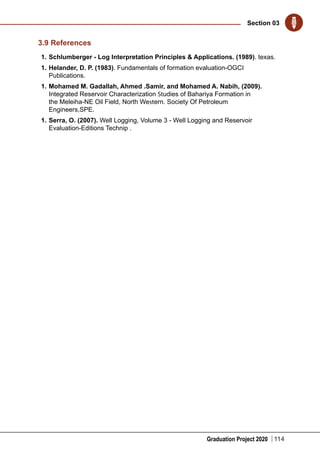 Graduation Project 2020
Section 03
114
3.9 References
1.	Schlumberger - Log Interpretation Principles & Applications. (1989). texas.
1.	Helander, D. P. (1983). Fundamentals of formation evaluation-OGCI
Publications.
1.	Mohamed M. Gadallah, Ahmed .Samir, and Mohamed A. Nabih, (2009).
Integrated Reservoir Characterization Studies of Bahariya Formation in
the Meleiha-NE Oil Field, North Western. Society Of Petroleum
Engineers,SPE.
1.	Serra, O. (2007). Well Logging, Volume 3 - Well Logging and Reservoir
Evaluation-Editions Technip .
 