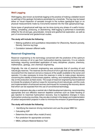 Graduation Project 2020
Chapter 02
8
Well Logging
Well logging, also known as borehole logging is the practice of making a detailed record
(a well log) of the geologic formations penetrated by a borehole. The log may be based
either on visual inspection of samples brought to the surface (geological logs) or on
physical measurements made by instruments lowered into the hole (geophysical logs.
Some types of geophysical well logs can be done during any phase of a well’s history:
drilling, completing, producing, or abandoning. Well logging is performed in boreholes
drilled for the oil and gas, groundwater, mineral and geothermal exploration, as well as
part of environmental and geotechnical studies.
The study will include the following
•	 Making qualitative and quantitative interpretation for (Resistivity, Neutron porosity,
Density, Gamma ray) logs
•	 Correlation between different wells
Reservoir Engineering
Reservoir engineering is the technology concerned with the prediction of the optimum
economic recovery of oil or gas from hydrocarbon-bearing reservoirs. It is an eclectic
technology requiring coordinated application of many disciplines: physics, chemistry,
mathematics, geology, and chemical engineering.
Originally, the role of reservoir engineering was exclusively that of counting oil and
natural gas reserves. The reserves are the amount of oil or gas that can be economically
recovered from the reservoir and are a measure of the wealth available to the owner and
operator. It is also necessary to know the reserves in order to make proper decisions
concerning the viability of downstream pipeline, refining, and marketing facilities that will
rely on the production as feed stocks. The scope of reservoir engineering has broadened
to include the analysis of optimum ways for recovering oil and natural gas, and the study
and implementation of enhanced recovery techniques for increasing the recovery above
that which can be expected from the use of conventional technology.
Reservoir engineers also play a central role in field development planning, recommending
appropriate and cost effective reservoir depletion schemes such as water flooding or
gas injection to maximize hydrocarbon recovery. Due to legislative changes in many
hydrocarbon producing countries, they are also involved in the design and implementation
of carbon sequestration projects in order to minimize the emission of greenhouse gases.
The study will include the following
•	 Identifying the reservoir driving mechanism and use the proper MBE for:
•	 Calculating IGIP
•	 Determine the water influx model (if exist)
•	 Run prediction for appropriate constrains
•	 MBAL software Material Balance Tool
 