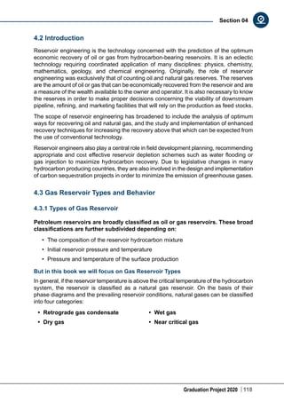 Graduation Project 2020 118
Section 04
4.2 Introduction
Reservoir engineering is the technology concerned with the prediction of the optimum
economic recovery of oil or gas from hydrocarbon-bearing reservoirs. It is an eclectic
technology requiring coordinated application of many disciplines: physics, chemistry,
mathematics, geology, and chemical engineering. Originally, the role of reservoir
engineering was exclusively that of counting oil and natural gas reserves. The reserves
are the amount of oil or gas that can be economically recovered from the reservoir and are
a measure of the wealth available to the owner and operator. It is also necessary to know
the reserves in order to make proper decisions concerning the viability of downstream
pipeline, refining, and marketing facilities that will rely on the production as feed stocks.
The scope of reservoir engineering has broadened to include the analysis of optimum
ways for recovering oil and natural gas, and the study and implementation of enhanced
recovery techniques for increasing the recovery above that which can be expected from
the use of conventional technology.
Reservoir engineers also play a central role in field development planning, recommending
appropriate and cost effective reservoir depletion schemes such as water flooding or
gas injection to maximize hydrocarbon recovery. Due to legislative changes in many
hydrocarbon producing countries, they are also involved in the design and implementation
of carbon sequestration projects in order to minimize the emission of greenhouse gases.
4.3 Gas Reservoir Types and Behavior
4.3.1 Types of Gas Reservoir
Petroleum reservoirs are broadly classified as oil or gas reservoirs. These broad
classifications are further subdivided depending on:
•	 The composition of the reservoir hydrocarbon mixture
•	 Initial reservoir pressure and temperature
•	 Pressure and temperature of the surface production
But in this book we will focus on Gas Reservoir Types
In general, if the reservoir temperature is above the critical temperature of the hydrocarbon
system, the reservoir is classified as a natural gas reservoir. On the basis of their
phase diagrams and the prevailing reservoir conditions, natural gases can be classified
into four categories:
•	 Retrograde gas condensate
•	 Dry gas
•	 Wet gas
•	 Near critical gas
 
