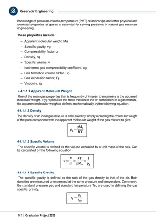 123 Graduation Project 2020
Reservoir Engineering
Knowledge of pressure-volume-temperature (PVT) relationships and other physical and
chemical properties of gases is essential for solving problems in natural gas reservoir
engineering.
These properties include:
–	 Apparent molecular weight, Ma
–	 Specific gravity, γg
–	 Compressibility factor, z
–	 Density, ρg
–	 Specific volume, v
–	 Isothermal gas compressibility coefficient, cg
–	 Gas formation volume factor, Bg
–	 Gas expansion factor, Eg
–	 Viscosity, μg
4.4.1.1.1 Apparent Molecular Weight
One of the main gas properties that is frequently of interest to engineers is the apparent
molecular weight. If y¡ represents the mole fraction of the ith component in a gas mixture,
the apparent molecular weight is defined mathematically by the following equation:
4.4.1.1.2 Density
The density of an ideal gas mixture is calculated by simply replacing the molecular weight
of the pure component with the apparent molecular weight of the gas mixture to give:
4.4.1.1.3 Specific Volume
The specific volume is defined as the volume occupied by a unit mass of the gas. Can
be calculated by the following equation
4.4.1.1.4 Specific Gravity
The specific gravity is defined as the ratio of the gas density to that of the air. Both
densities are measured or expressed at the same pressure and temperature. Commonly,
the standard pressure psc and standard temperature Tsc are used in defining the gas
specific gravity:
 