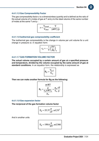 Graduation Project 2020 124
Section 04
4.4.1.1.5 Gas Compressibility Factor
The gas compressibility factor z is a dimensionless quantity and is defined as the ratio of
the actual volume of n-moles of gas at T and p to the ideal volume of the same number
of moles at the same T and p :
4.4.1.1.6 Isothermal gas compressibility coefficient
The isothermal gas compressibility is the change in volume per unit volume for a unit
change in pressure or, in equation form:
4.4.1.1.7 GAS FORMATION VOLUME FACTOR
The actual volume occupied by a certain amount of gas at a specified pressure
and temperature, divided by the volume occupied by the same amount of gas at
standard conditions. In an equation form, the relationship is expressed as
Then we can make another formula for Bg as the following:
4.4.1.1.8 Gas expansion factor
The reciprocal of the gas formation volume factor
And in another units
 