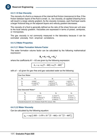 125 Graduation Project 2020
Reservoir Engineering
4.4.1.1.9 Gas Viscosity
The viscosity of a fluid is a measure of the internal fluid friction (resistance) to flow. If the
friction between layers of the fluid is small, i.e., low viscosity, an applied shearing force
will result in a large velocity gradient. As the viscosity increases, each fluid layer exerts
a larger frictional drag on the adjacent layers and velocity gradient decreases.
The viscosity of a fluid is generally defined as the ratio of the shear force per unit area
to the local velocity gradient. Viscosities are expressed in terms of poises, centipoise,
or micropoises.
The gas viscosity is not commonly measured in the laboratory because it can be
estimated precisely from empirical correlations.
4.4.1.2 Water Properties
4.4.1.2.1 Water Formation Volume Factor
The water formation volume factor can be calculated by the following mathematical
expression:
Bw
= A1
+ A2p
+ A3p
2
where the coefficients A1 – A3 are given by the following expression:
with a1 – a3 given for gas–free and gas–saturated water as the following:
4.4.1.2.2 Water Viscosity
Can be calculated by the following equation:
 