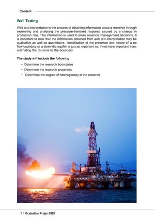 9 Graduation Project 2020
Content
Well Testing
Well test interpretation is the process of obtaining information about a reservoir through
examining and analysing the pressure-transient response caused by a change in
production rate. This information is used to make reservoir management decisions. It
is important to note that the information obtained from well test interpretation may be
qualitative as well as quantitative. Identification of the presence and nature of a no
flow boundary or a down-dip aquifer is just as important as, if not more important than,
estimating the distance to the boundary
The study will include the following
•	 Determine the reservoir boundaries
•	 Determine the reservoir properties
•	 Determine the degree of heterogeneity in the reservoir
 