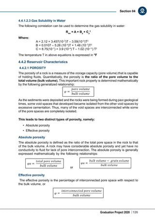 Graduation Project 2020 126
Section 04
4.4.1.2.3 Gas Solubility in Water
The following correlation can be used to determine the gas solubility in water:
Rsw
= A + Bp
+ Cp
2
Where:
	 A = 2.12 + 3.457(10–3
)T – 3.59(10–5
)T2
	 B = 0.0107 – 5.26 (10–5
)T + 1.48 (10–7
)T2
	 C = 8.75(10–7
) + 3.9 (10–9
) T – 1.02 (10–11
) T2
The temperature T in above equations is expressed in °F
4.4.2 Reservoir Characteristics
4.4.2.1 POROSITY
The porosity of a rock is a measure of the storage capacity (pore volume) that is capable
of holding fluids. Quantitatively, the porosity is the ratio of the pore volume to the
total volume (bulk volume). This important rock property is determined mathematically
by the following generalized relationship:
As the sediments were deposited and the rocks were being formed during past geological
times, some void spaces that developed became isolated from the other void spaces by
excessive cementation. Thus, many of the void spaces are interconnected while some
of the pore spaces are completely isolated.
This leads to two distinct types of porosity, namely:
•	 Absolute porosity
•	 Effective porosity
Absolute porosity
The absolute porosity is defined as the ratio of the total pore space in the rock to that
of the bulk volume. A rock may have considerable absolute porosity and yet have no
conductivity to fluid for lack of pore interconnection. The absolute porosity is generally
expressed mathematically by the following relationships:
or
Effective porosity
The effective porosity is the percentage of interconnected pore space with respect to
the bulk volume, or
 