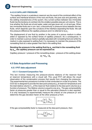 129 Graduation Project 2020
Reservoir Engineering
4.4.2.6 CAPILLARY PRESSURE
The capillary forces in a petroleum reservoir are the result of the combined effect of the
surface and interfacial tensions of the rock and fluids, the pore size and geometry, and
the wetting characteristics of the system. Any curved surface between two immiscible
fluids has the tendency to contract into the smallest possible area per unit volume. This is
true whether the fluids are oil and water, water and gas (even air), or oil and gas. When
two immiscible fluids are in con- tact, a discontinuity in pressure exists between the two
fluids, which depends upon the curvature of the interface separating the fluids. We call
this pressure difference the capillary pressure and it is referred to by pc
.
The displacement of one fluid by another in the pores of a porous medium is either
aided or opposed by the surface forces of capillary pressure. As a consequence, in
order to maintain a porous medium partially saturated with nonwetting fluid and while the
medium is also exposed to wetting fluid, it is necessary to maintain the pressure of the
nonwetting fluid at a value greater than that in the wetting fluid.
Denoting the pressure in the wetting fluid by pw
and that in the nonwetting fluid
by pnw
, the capillary pressure can be expressed as:
Capillary pressure = pressure of the nonwetting phase - pressure of the wetting phase
pc
= pnw
- pw
4.5 Data Acquisition and Processing
4.5.1 PVT data adjustment
4.5.1.1 Constant-Composition Test
This test involves measuring the pressure-volume relations of the reservoir fluid
at reservoir temperature with a visual cell. This usual PVT cell allows the visual
observation of the condensation process that results from changing the pressures.
The experimental test procedure is similar to that conducted on crude oil systems. The
CCE test is designed to provide the dew-point pressure pd
at reservoir temperature and
the total relative volume Vrel
of the reservoir fluid (relative to the dew-point volume) as a
function of pressure. The relative volume is equal to one at pd
. The gas compressibility
factor at pressures greater than or equal to the saturation pressure is also reported.
It is only necessary to experimentally measure the z-factor at one pressure p1 and
determine the gas deviation factor at the other pressure p from:
If the gas compressibility factor is measured at the dew-point pressure, then:
 