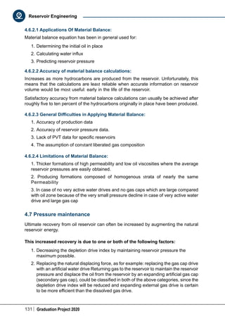 131 Graduation Project 2020
Reservoir Engineering
4.6.2.1 Applications Of Material Balance:
Material balance equation has been in general used for:
1.	Determining the initial oil in place
2.	Calculating water influx
3.	Predicting reservoir pressure
4.6.2.2 Accuracy of material balance calculations:
Increases as more hydrocarbons are produced from the reservoir. Unfortunately, this
means that the calculations are least reliable when accurate information on reservoir
volume would be most useful: early in the life of the reservoir.
Satisfactory accuracy from material balance calculations can usually be achieved after
roughly five to ten percent of the hydrocarbons originally in place have been produced.
4.6.2.3 General Difficulties in Applying Material Balance:
1.	Accuracy of production data
2.	Accuracy of reservoir pressure data.
3.	Lack of PVT data for specific reservoirs
4.	The assumption of constant liberated gas composition
4.6.2.4 Limitations of Material Balance:
1. Thicker formations of high permeability and low oil viscosities where the average
reservoir pressures are easily obtained.
2. Producing formations composed of homogenous strata of nearly the same
Permeability
3. In case of no very active water drives and no gas caps which are large compared
with oil zone because of the very small pressure decline in case of very active water
drive and large gas cap
4.7 Pressure maintenance
Ultimate recovery from oil reservoir can often be increased by augmenting the natural
reservoir energy.
This increased recovery is due to one or both of the following factors:
1.	Decreasing the depletion drive index by maintaining reservoir pressure the
maximum possible.
2.	Replacing the natural displacing force, as for example: replacing the gas cap drive
with an artificial water drive Returning gas to the reservoir to maintain the reservoir
pressure and displace the oil from the reservoir by an expanding artificial gas cap
(secondary gas cap), could be classified in both of the above categories, since the
depletion drive index will be reduced and expanding external gas drive is certain
to be more efficient than the dissolved gas drive.
 