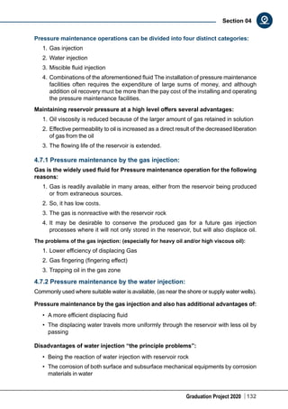 Graduation Project 2020 132
Section 04
Pressure maintenance operations can be divided into four distinct categories:
1.	Gas injection
2.	Water injection
3.	Miscible fluid injection
4.	Combinations of the aforementioned fluid The installation of pressure maintenance
facilities often requires the expenditure of large sums of money, and although
addition oil recovery must be more than the pay cost of the installing and operating
the pressure maintenance facilities.
Maintaining reservoir pressure at a high level offers several advantages:
1.	Oil viscosity is reduced because of the larger amount of gas retained in solution
2.	Effective permeability to oil is increased as a direct result of the decreased liberation
of gas from the oil
3.	The flowing life of the reservoir is extended.
4.7.1 Pressure maintenance by the gas injection:
Gas is the widely used fluid for Pressure maintenance operation for the following
reasons:
1.	Gas is readily available in many areas, either from the reservoir being produced
or from extraneous sources.
2.	So, it has low costs.
3.	The gas is nonreactive with the reservoir rock
4.	It may be desirable to conserve the produced gas for a future gas injection
processes where it will not only stored in the reservoir, but will also displace oil.
The problems of the gas injection: (especially for heavy oil and/or high viscous oil):
1.	Lower efficiency of displacing Gas
2.	Gas fingering (fingering effect)
3.	Trapping oil in the gas zone
4.7.2 Pressure maintenance by the water injection:
Commonly used where suitable water is available, (as near the shore or supply water wells).
Pressure maintenance by the gas injection and also has additional advantages of:
•	 A more efficient displacing fluid
•	 The displacing water travels more uniformly through the reservoir with less oil by
passing
Disadvantages of water injection “the principle problems”:
•	 Being the reaction of water injection with reservoir rock
•	 The corrosion of both surface and subsurface mechanical equipments by corrosion
materials in water
 