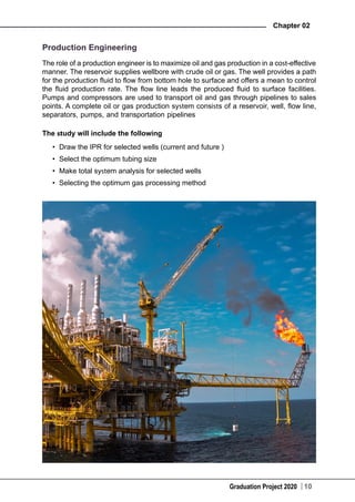 Graduation Project 2020
Chapter 02
10
Production Engineering
The role of a production engineer is to maximize oil and gas production in a cost-effective
manner. The reservoir supplies wellbore with crude oil or gas. The well provides a path
for the production fluid to flow from bottom hole to surface and offers a mean to control
the fluid production rate. The flow line leads the produced fluid to surface facilities.
Pumps and compressors are used to transport oil and gas through pipelines to sales
points. A complete oil or gas production system consists of a reservoir, well, flow line,
separators, pumps, and transportation pipelines
The study will include the following
•	 Draw the IPR for selected wells (current and future )
•	 Select the optimum tubing size
•	 Make total system analysis for selected wells
•	 Selecting the optimum gas processing method
 