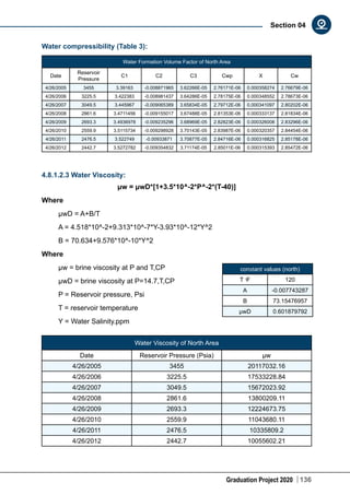 Graduation Project 2020 136
Section 04
Water compressibility (Table 3):
Water Formation Volume Factor of North Area
Date
Reservoir
Pressure
C1 C2 C3 Cwp X Cw
4/26/2005 3455 3.39163 -0.008871965 3.62266E-05 2.76171E-06 0.000358274 2.76679E-06
4/26/2006 3225.5 3.422383 -0.008981437 3.64286E-05 2.78175E-06 0.000348552 2.78673E-06
4/26/2007 3049.5 3.445967 -0.009065389 3.65834E-05 2.79712E-06 0.000341097 2.80202E-06
4/26/2008 2861.6 3.4711456 -0.009155017 3.67488E-05 2.81353E-06 0.000333137 2.81834E-06
4/26/2009 2693.3 3.4936978 -0.009235296 3.68969E-05 2.82823E-06 0.000326008 2.83296E-06
4/26/2010 2559.9 3.5115734 -0.009298928 3.70143E-05 2.83987E-06 0.000320357 2.84454E-06
4/26/2011 2476.5 3.522749 -0.00933871 3.70877E-05 2.84716E-06 0.000316825 2.85178E-06
4/26/2012 2442.7 3.5272782 -0.009354832 3.71174E-05 2.85011E-06 0.000315393 2.85472E-06
4.8.1.2.3 Water Viscosity:
μw = μwD*[1+3.5*10^-2*P^-2*(T-40)]
Where
μwD = A+B/T
A = 4.518*10^-2+9.313*10^-7*Y-3.93*10^-12*Y^2
B = 70.634+9.576*10^-10*Y^2
Where
μw = brine viscosity at P and T,CP
μwD = brine viscosity at P=14.7,T,CP
P = Reservoir pressure, Psi
T = reservoir temperature
Y = Water Salinity.ppm
Water Viscosity of North Area
Date Reservoir Pressure (Psia) μw
4/26/2005 3455 20117032.16
4/26/2006 3225.5 17533228.84
4/26/2007 3049.5 15672023.92
4/26/2008 2861.6 13800209.11
4/26/2009 2693.3 12224673.75
4/26/2010 2559.9 11043680.11
4/26/2011 2476.5 10335809.2
4/26/2012 2442.7 10055602.21
constant values (north)
T ͦF 120
A -0.007743287
B 73.15476957
μwD 0.601879792
 