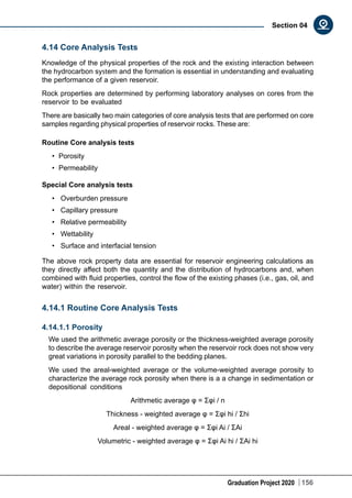Graduation Project 2020 156
Section 04
4.14 Core Analysis Tests
Knowledge of the physical properties of the rock and the existing interaction between
the hydrocarbon system and the formation is essential in understanding and evaluating
the performance of a given reservoir.
Rock properties are determined by performing laboratory analyses on cores from the
reservoir to be evaluated
There are basically two main categories of core analysis tests that are performed on core
samples regarding physical properties of reservoir rocks. These are:
Routine Core analysis tests
•	 Porosity
•	 Permeability
Special Core analysis tests
•	 Overburden pressure
•	  Capillary pressure
•	 Relative permeability
•	 Wettability
•	 Surface and interfacial tension
The above rock property data are essential for reservoir engineering calculations as
they directly affect both the quantity and the distribution of hydrocarbons and, when
combined with fluid properties, control the flow of the existing phases (i.e., gas, oil, and
water) within the reservoir.
4.14.1 Routine Core Analysis Tests
4.14.1.1 Porosity
We used the arithmetic average porosity or the thickness-weighted average porosity
to describe the average reservoir porosity when the reservoir rock does not show very
great variations in porosity parallel to the bedding planes.
We used the areal-weighted average or the volume-weighted average porosity to
characterize the average rock porosity when there is a a change in sedimentation or
depositional conditions
Arithmetic average φ = Σφi / n
Thickness - weighted average φ = Σφi hi / Σhi
Areal - weighted average φ = Σφi Ai / ΣAi
Volumetric - weighted average φ = Σφi Ai hi / ΣAi hi
 