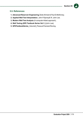 Graduation Project 2020
Section 05
178
5.5. References:
1.	Advanced Reservoir Engineering,Tarek Ahmed & Paul D.McKinney.
2.	Applied Well Test Interpretation, John P.Spivey& W. John Lee.
3.	Modern Well Test Analysis (A computer-Aided approach).
4.	Well Testing (SPE Textbook Series Vol.1 ) [John Lee].
5.	SPETextbookSeries_Volume9_PressureTransientTesting.
 