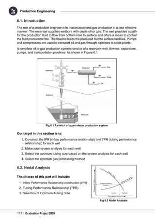 181 Graduation Project 2020
Production Engineering
6.1. Introduction
The role of a production engineer is to maximize oil and gas production in a cost-effective
manner. The reservoir supplies wellbore with crude oil or gas. The well provides a path
for the production fluid to flow from bottom hole to surface and offers a mean to control
the fluid production rate. The flowline leads the produced fluid to surface facilities. Pumps
and compressors are used to transport oil and gas through pipelines to sales points.
A complete oil or gas production system consists of a reservoir, well, flowline, separators,
pumps, and transportation pipelines. As shown in Figure 6.1.
Fig 6.1 A sketch of a petroleum production system
Our target in this section is to:
1.	Construct the IPR (inflow performance relationship) and TPR (tubing performance
relationship) for each well
2.	Make total system analysis for each well
3.	Select the optimum tubing size based on the system analysis for each well
4.	Select the optimum gas processing method
6.2. Nodal Analysis
The phases of this part will include:
1.	 Inflow Performance Relationship construction (IPR)
2.	Tubing Performance Relationship (TPR)
3.	Selection of Optimum Tubing Size
Fig 6.2 Nodal Analysis
 