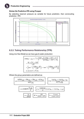 185 Graduation Project 2020
Production Engineering
Simian Ds Predictive IPR using Prosper
By selecting reservoir pressure as variable for future prediction, then constructing
predictive IPR
6.2.2. Tubing Performance Relationship (TPR)
Using mist flow Model as we have gas & water production:
Where the group parameters are defined as:
 