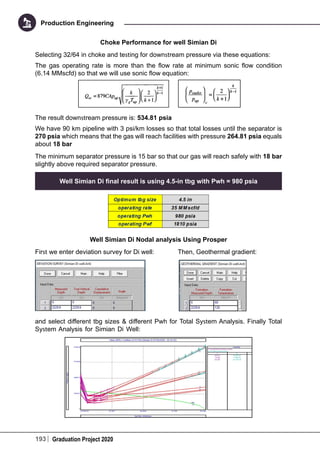 193 Graduation Project 2020
Production Engineering
Choke Performance for well Simian Di
Selecting 32/64 in choke and testing for downstream pressure via these equations:
The gas operating rate is more than the flow rate at minimum sonic flow condition
(6.14 MMscfd) so that we will use sonic flow equation:
The result downstream pressure is: 534.81 psia
We have 90 km pipeline with 3 psi/km losses so that total losses until the separator is
270 psia which means that the gas will reach facilities with pressure 264.81 psia equals
about 18 bar
The minimum separator pressure is 15 bar so that our gas will reach safely with 18 bar
slightly above required separator pressure.
Well Simian Di final result is using 4.5-in tbg with Pwh = 980 psia
Well Simian Di Nodal analysis Using Prosper
First we enter deviation survey for Di well: 	 Then, Geothermal gradient:
and select different tbg sizes & different Pwh for Total System Analysis. Finally Total
System Analysis for Simian Di Well:
 